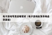 电子游戏专卖店哪家好（电子游戏批发市场进货渠道）