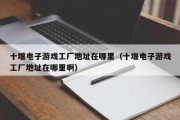 十堰电子游戏工厂地址在哪里（十堰电子游戏工厂地址在哪里啊）