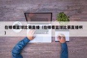 在哪看篮球比赛直播（在哪看篮球比赛直播啊）