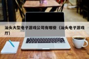 汕头大型电子游戏公司有哪些（汕头电子游戏厅）