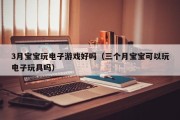 3月宝宝玩电子游戏好吗（三个月宝宝可以玩电子玩具吗）