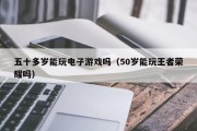 五十多岁能玩电子游戏吗（50岁能玩王者荣耀吗）