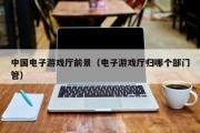 中国电子游戏厅前景（电子游戏厅归哪个部门管）