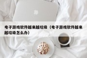 电子游戏软件越来越垃圾（电子游戏软件越来越垃圾怎么办）