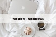 万博篮球馆（万博篮球新闻）