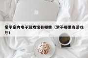 常平室内电子游戏馆有哪些（常平哪里有游戏厅）