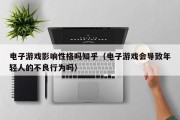 电子游戏影响性格吗知乎（电子游戏会导致年轻人的不良行为吗）